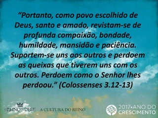 “Portanto, como povo escolhido de
Deus, santo e amado, revistam-se de
profunda compaixão, bondade,
humildade, mansidão e paciência.
Suportem-se uns aos outros e perdoem
as queixas que tiverem uns com os
outros. Perdoem como o Senhor lhes
perdoou.” (Colossenses 3.12-13)
 