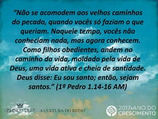 “Não se acomodem aos velhos caminhos
do pecado, quando vocês só faziam o que
queriam. Naquele tempo, vocês não
conheciam nada, mas agora conhecem.
Como filhos obedientes, andem no
caminho da vida, moldado pela vida de
Deus, uma vida ativa e cheia de santidade.
Deus disse: Eu sou santo; então, sejam
santos.” (1ª Pedro 1.14-16 AM)
 