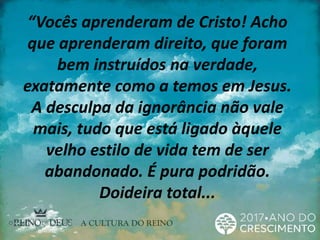 “Vocês aprenderam de Cristo! Acho
que aprenderam direito, que foram
bem instruídos na verdade,
exatamente como a temos em Jesus.
A desculpa da ignorância não vale
mais, tudo que está ligado àquele
velho estilo de vida tem de ser
abandonado. É pura podridão.
Doideira total...
 