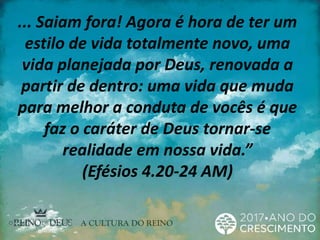 ... Saiam fora! Agora é hora de ter um
estilo de vida totalmente novo, uma
vida planejada por Deus, renovada a
partir de dentro: uma vida que muda
para melhor a conduta de vocês é que
faz o caráter de Deus tornar-se
realidade em nossa vida.”
(Efésios 4.20-24 AM)
 