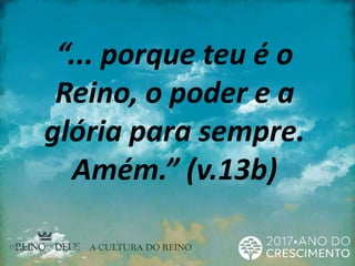 “... porque teu é o
Reino, o poder e a
glória para sempre.
Amém.” (v.13b)
 