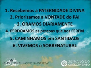 1. Recebemos a PATERNIDADE DIVINA
2. Priorizamos a VONTADE do PAI
3. ORAMOS DIARIAMENTE
4. PERDOAMOS as pessoas que nos FEREM
5. CAMINHAMOS em SANTIDADE
6. VIVEMOS o SOBRENATURAL
 