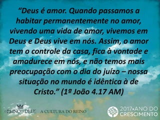 “Deus é amor. Quando passamos a
habitar permanentemente no amor,
vivendo uma vida de amor, vivemos em
Deus e Deus vive em nós. Assim, o amor
tem o controle da casa, fica à vontade e
amadurece em nós, e não temos mais
preocupação com o dia do juízo – nossa
situação no mundo é idêntica à de
Cristo.” (1ª João 4.17 AM)
 