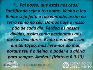 “... Pai nosso, que estás nos céus!
Santificado seja o teu nome. Venha o teu
Reino; seja feita a tua vontade, assim na
terra como no céu. Dá-nos hoje o nosso
pão de cada dia. Perdoa as nossas
dívidas, assim como perdoamos aos
nossos devedores. E não nos deixes cair
em tentação, mas livra-nos do mal,
porque teu é o Reino, o poder e a glória
para sempre. Amém.” (Mateus 6.9-13)
 
