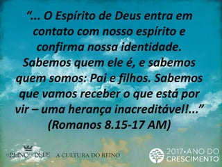 “... O Espírito de Deus entra em
contato com nosso espírito e
confirma nossa identidade.
Sabemos quem ele é, e sabemos
quem somos: Pai e filhos. Sabemos
que vamos receber o que está por
vir – uma herança inacreditável!...”
(Romanos 8.15-17 AM)
 