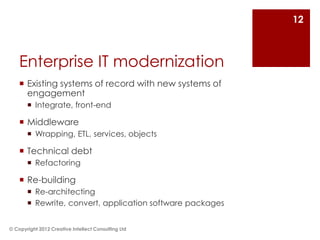 12



    Enterprise IT modernization
     Existing systems of record with new systems of
      engagement
        Integrate, front-end

     Middleware
        Wrapping, ETL, services, objects

     Technical debt
        Refactoring

     Re-building
        Re-architecting
        Rewrite, convert, application software packages


© Copyright 2012 Creative Intellect Consulting Ltd
 