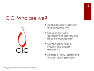 2



    CIC: Who are we?
                                                      Analyst research, advisory
                                                       and consulting firm

                                                      Focus on Software
                                                       development, delivery and
                                                       lifecycle management

                                                      Combined 90 years IT
                                                       industry and analyst
                                                       experience

                                                      Authored many reports and
                                                       thought leading research



© Copyright 2012 Creative Intellect Consulting Ltd
 