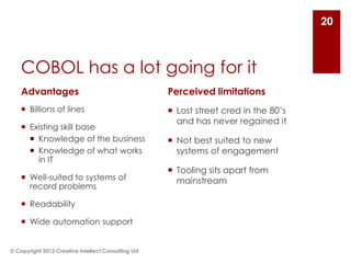 20



    COBOL has a lot going for it
    Advantages                                       Perceived limitations
     Billions of lines                               Lost street cred in the 80’s
                                                       and has never regained it
     Existing skill base
       Knowledge of the business                     Not best suited to new
       Knowledge of what works                        systems of engagement
        in IT
                                                      Tooling sits apart from
     Well-suited to systems of                        mainstream
      record problems

     Readability

     Wide automation support


© Copyright 2012 Creative Intellect Consulting Ltd
 