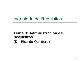 1
Ingeniería de Requisitos
Tema 3: Administración de
Requisitos
(Dr. Ricardo Quintero)
 