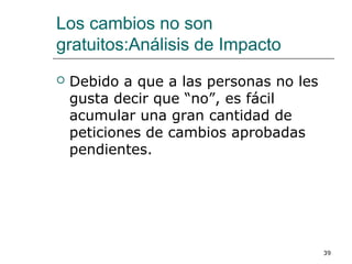 Los cambios no son
gratuitos:Análisis de Impacto
 Debido a que a las personas no les
gusta decir que “no”, es fácil
acumular una gran cantidad de
peticiones de cambios aprobadas
pendientes.
39
 