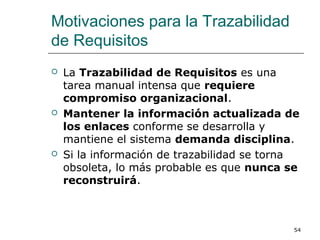 Motivaciones para la Trazabilidad
de Requisitos
 La Trazabilidad de Requisitos es una
tarea manual intensa que requiere
compromiso organizacional.
 Mantener la información actualizada de
los enlaces conforme se desarrolla y
mantiene el sistema demanda disciplina.
 Si la información de trazabilidad se torna
obsoleta, lo más probable es que nunca se
reconstruirá.
54
 