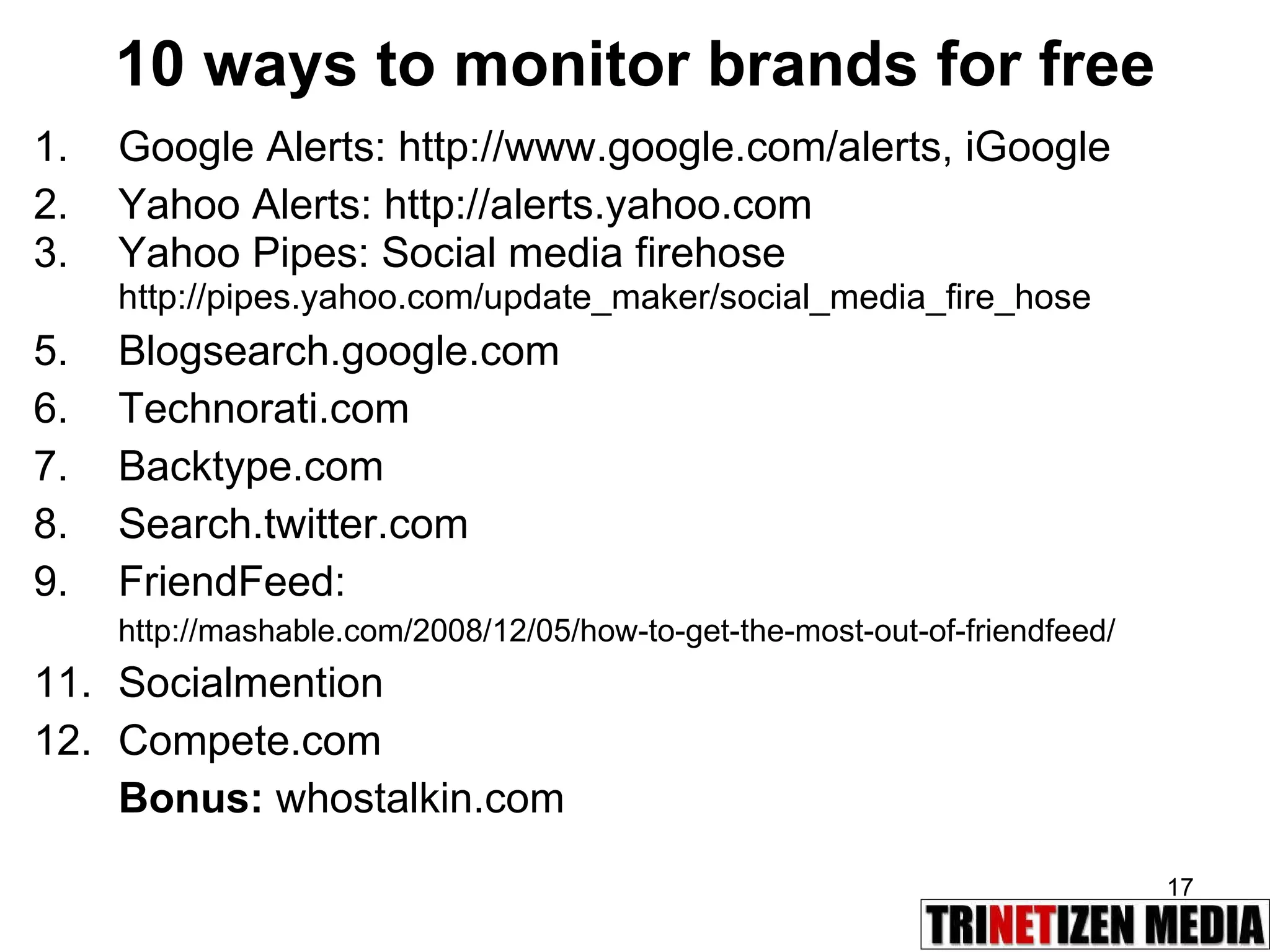 10 ways to monitor brands for free Google Alerts: http://www.google.com/alerts, iGoogle Yahoo Alerts: http://alerts.yahoo.com Yahoo Pipes: Social media firehose http://pipes.yahoo.com/update_maker/social_media_fire_hose Blogsearch.google.com Technorati.com Backtype.com Search.twitter.com FriendFeed: http://mashable.com/2008/12/05/how-to-get-the-most-out-of-friendfeed/ Socialmention Compete.com Bonus:  whostalkin.com 