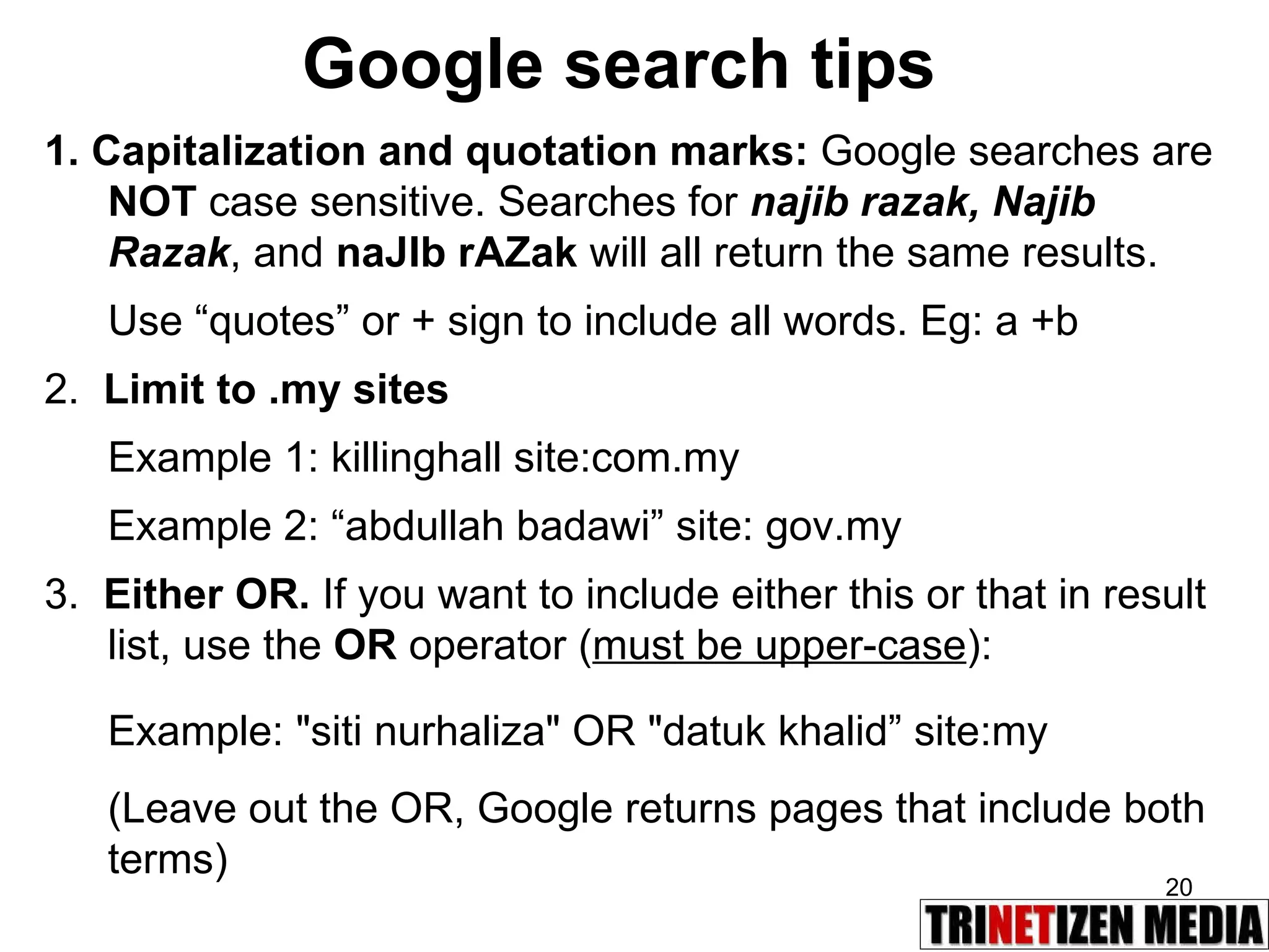Google search tips 1. Capitalization and quotation marks:  Google searches are  NOT  case sensitive. Searches for  najib razak, Najib Razak , and  naJIb rAZak   will all return the same results. Use “quotes” or + sign to include all words. Eg: a +b 2.  Limit to .my sites Example 1: killinghall site:com.my Example 2: “abdullah badawi” site: gov.my 3.  Either OR.  If you want to include either this or that in result list, use the  OR  operator ( must be upper-case ): Example: &quot;siti nurhaliza&quot; OR &quot;datuk khalid” site:my  (Leave out the OR, Google returns pages that include both terms) 