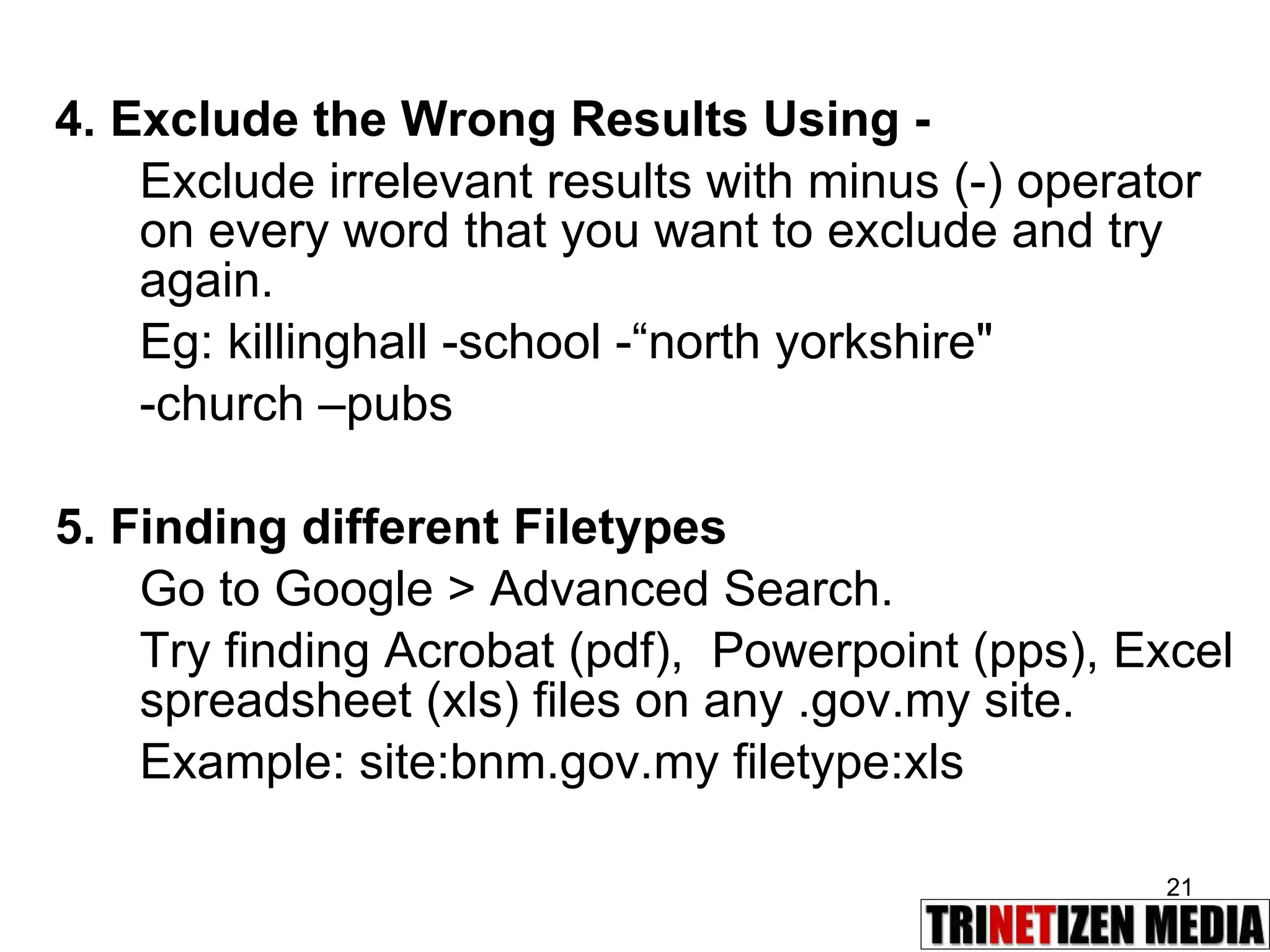 4. Exclude the Wrong Results Using - Exclude irrelevant results with minus (-) operator on every word that you want to exclude and try again.  Eg: killinghall -school -“north yorkshire&quot;  -church –pubs 5. Finding different Filetypes Go to Google > Advanced Search. Try finding Acrobat (pdf),  Powerpoint (pps), Excel spreadsheet (xls) files on any .gov.my site. Example: site:bnm.gov.my filetype:xls 