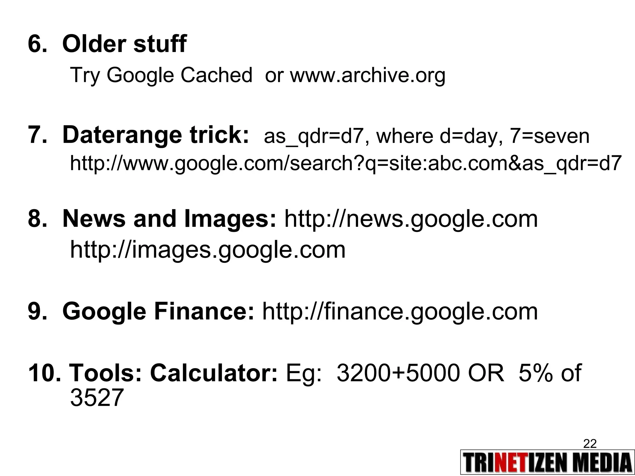 6.  Older stuff Try Google Cached  or www.archive.org 7.  Daterange trick:  as_qdr=d7, where d=day, 7=seven http://www.google.com/search?q=site:abc.com&as_qdr=d7 8.  News and Images:  http://news.google.com http://images.google.com 9.  Google Finance:  http://finance.google.com 10. Tools: Calculator:  Eg:  3200+5000 OR  5% of 3527 