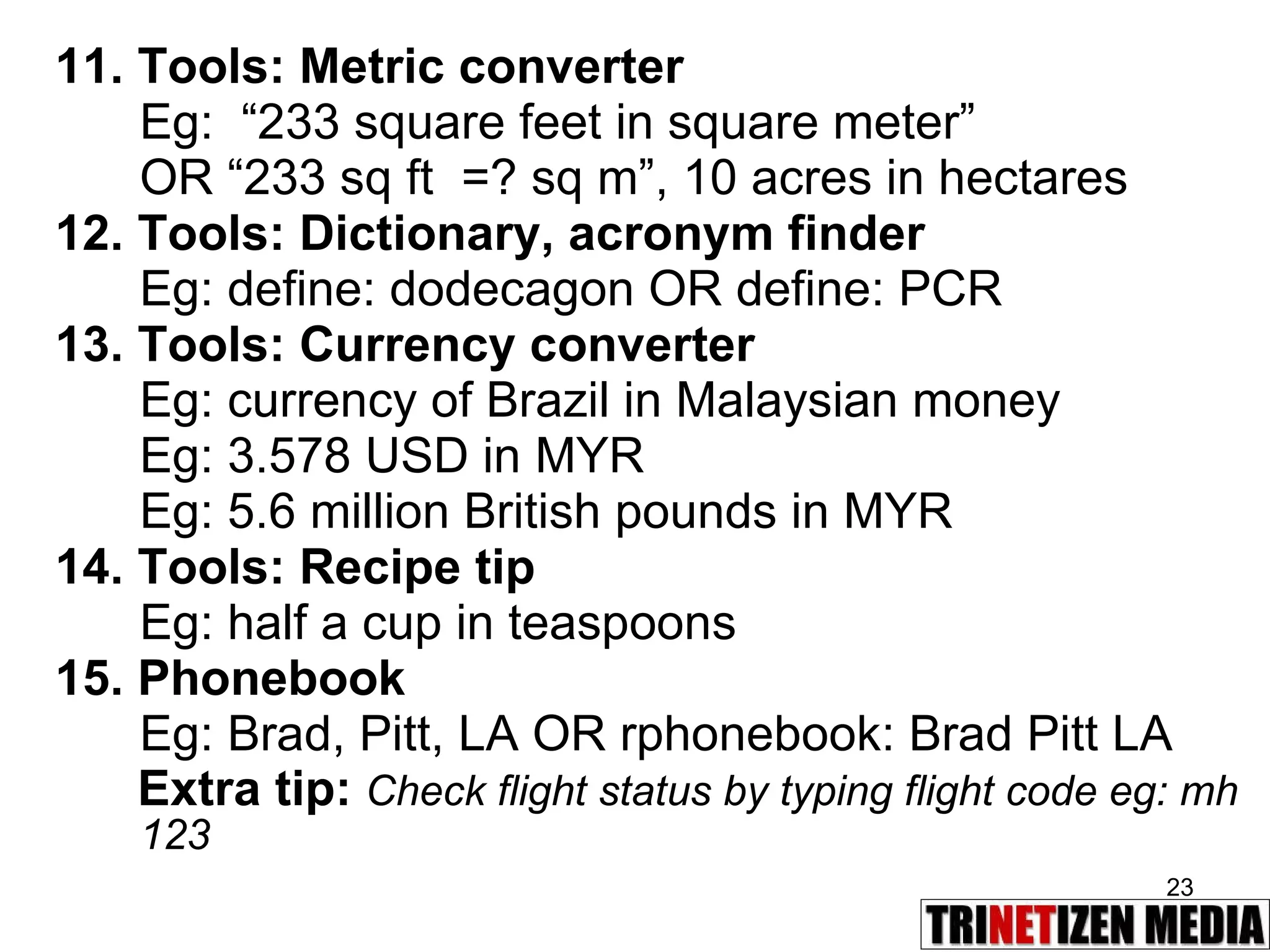 11. Tools: Metric converter Eg:   “233 square feet in square meter”  OR “233 sq ft  =? sq m”, 10 acres in hectares 12. Tools: Dictionary, acronym finder Eg: define: dodecagon OR define: PCR 13. Tools: Currency converter Eg: currency of Brazil in Malaysian money Eg: 3.578 USD in MYR Eg: 5.6 million British pounds in MYR 14. Tools: Recipe tip Eg: half a cup in teaspoons 15. Phonebook Eg: Brad, Pitt, LA OR rphonebook: Brad Pitt LA Extra tip:  Check flight status by typing flight code eg: mh 123 