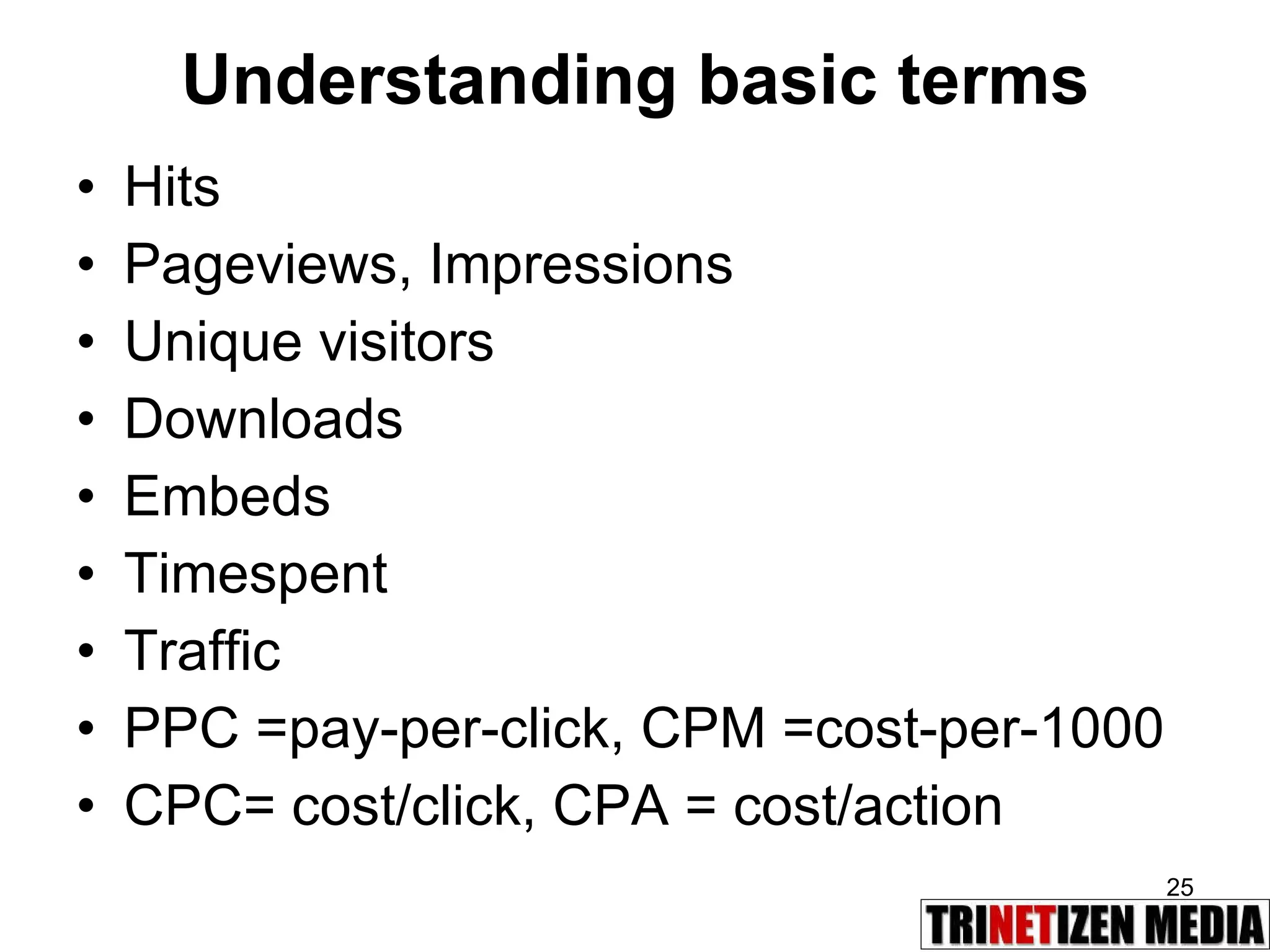Understanding basic terms Hits Pageviews, Impressions Unique visitors Downloads Embeds Timespent Traffic PPC =pay-per-click, CPM =cost-per-1000 CPC= cost/click, CPA = cost/action 