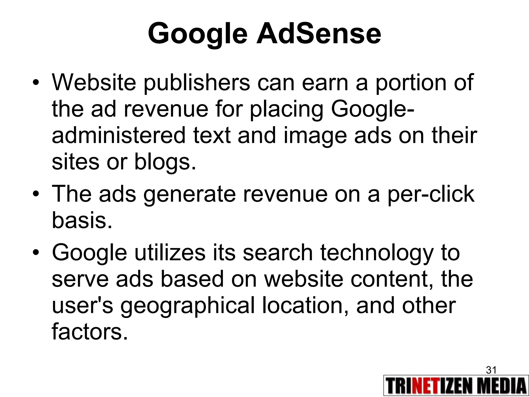 Google AdSense Website publishers can earn a portion of the ad revenue for placing Google-administered text and image ads on their sites or blogs.  The ads generate revenue on a per-click basis.  Google utilizes its search technology to serve ads based on website content, the user's geographical location, and other factors. 