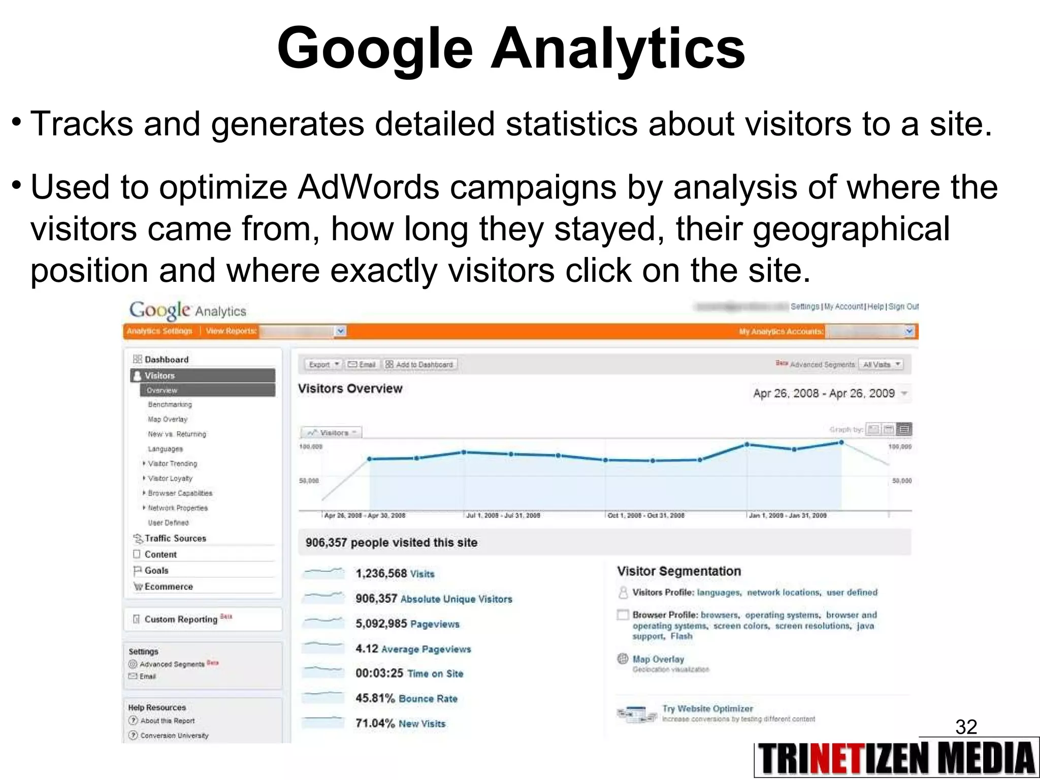 Google Analytics Tracks and generates detailed statistics about visitors to a site. Used to optimize AdWords campaigns by analysis of where the visitors came from, how long they stayed, their geographical position and where exactly visitors click on the site.   