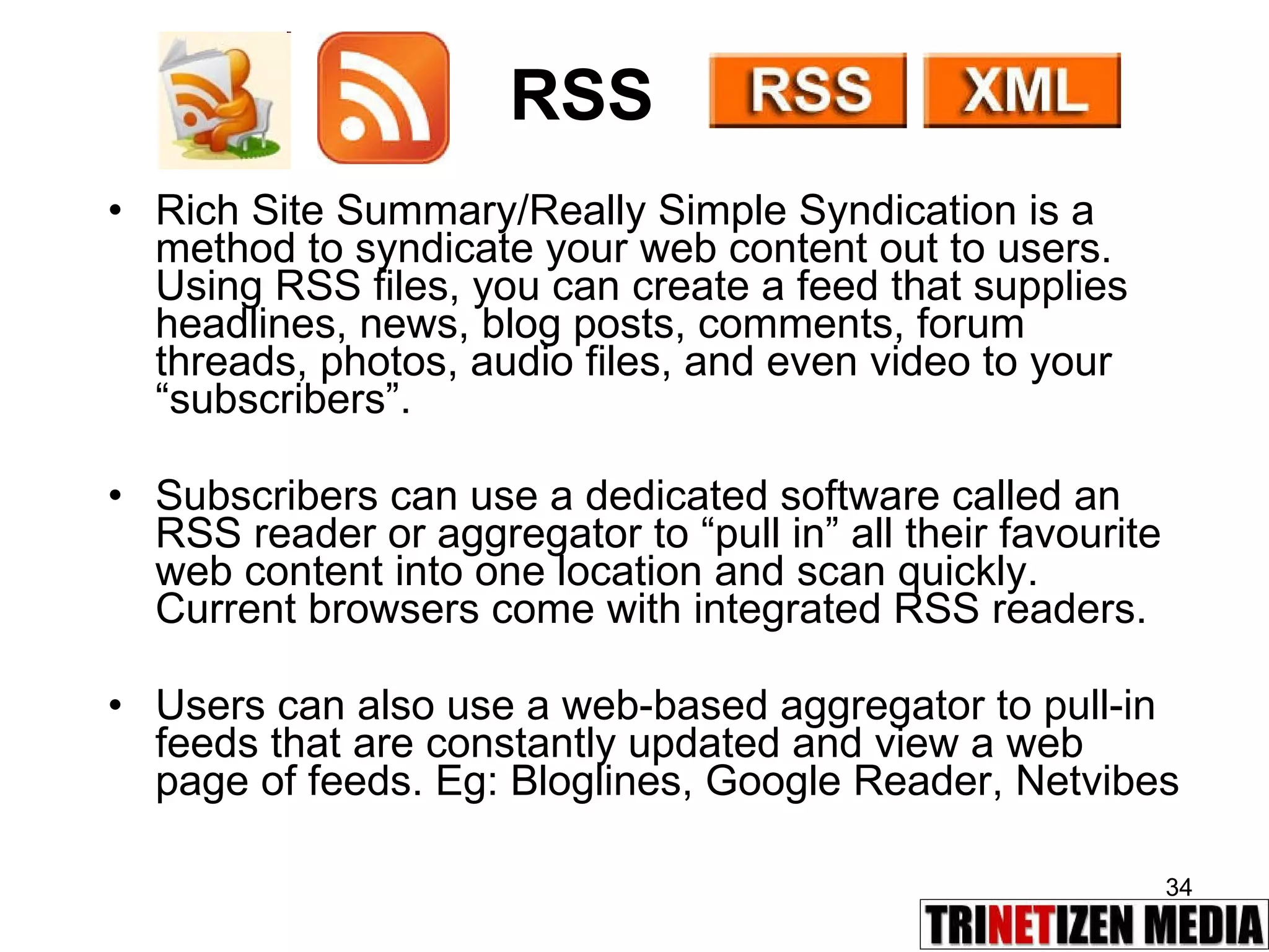 RSS Rich Site Summary/Really Simple Syndication is a method to syndicate your web content out to users. Using RSS files, you can create a feed that supplies headlines, news, blog posts, comments, forum threads, photos, audio files, and even video to your “subscribers”. Subscribers can use a dedicated software called an RSS reader or aggregator to “pull in” all their favourite web content into one location and scan quickly. Current browsers come with integrated RSS readers. Users can also use a web-based aggregator to pull-in feeds that are constantly updated and view a web page of feeds. Eg: Bloglines, Google Reader, Netvibes 
