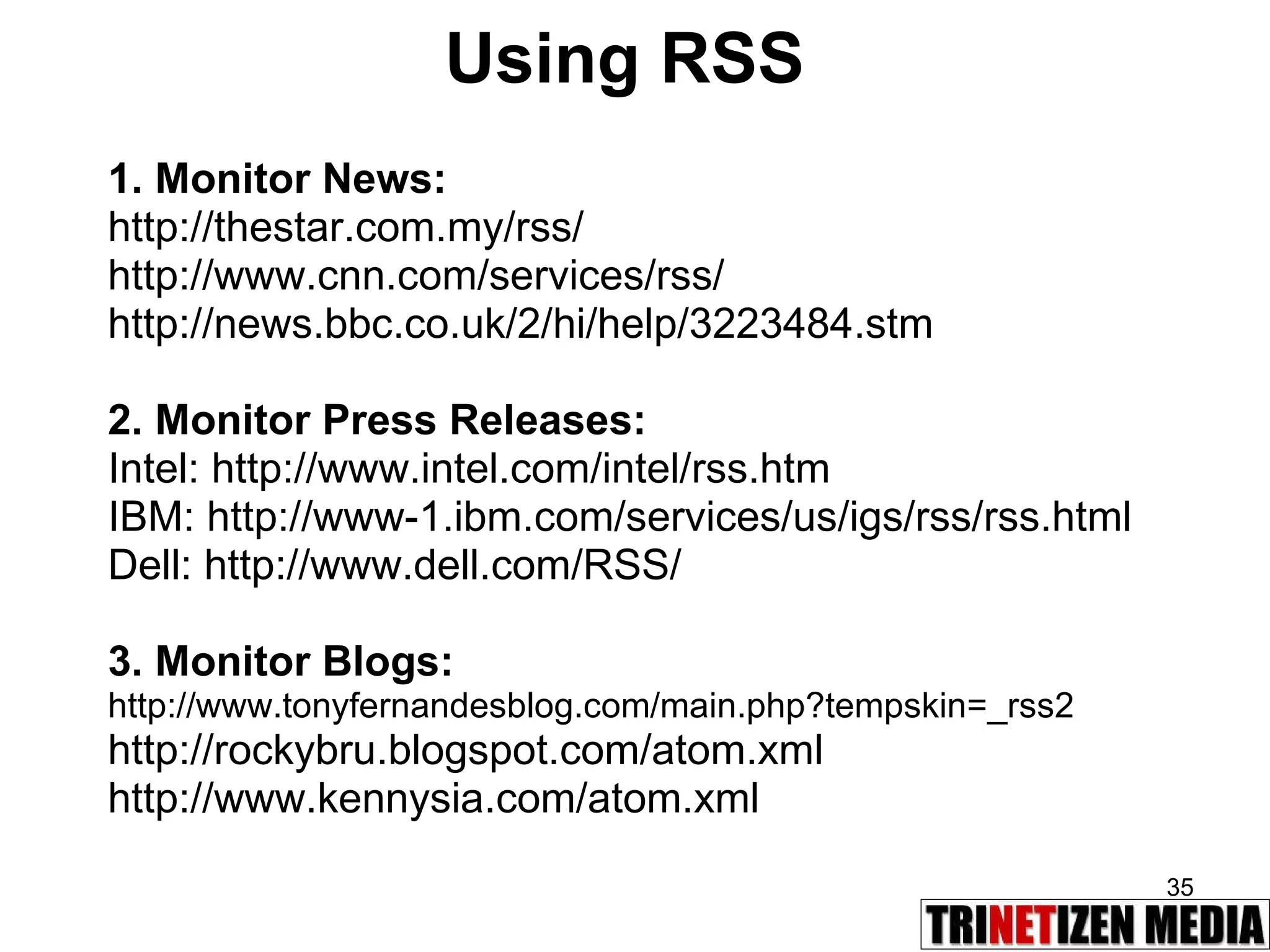 Using RSS 1. Monitor News: http://thestar.com.my/rss/ http://www.cnn.com/services/rss/ http://news.bbc.co.uk/2/hi/help/3223484.stm 2. Monitor Press Releases:  Intel: http://www.intel.com/intel/rss.htm IBM: http://www-1.ibm.com/services/us/igs/rss/rss.html Dell: http://www.dell.com/RSS/ 3. Monitor Blogs:  http://www.tonyfernandesblog.com/main.php?tempskin=_rss2 http://rockybru.blogspot.com/atom.xml http://www.kennysia.com/atom.xml 