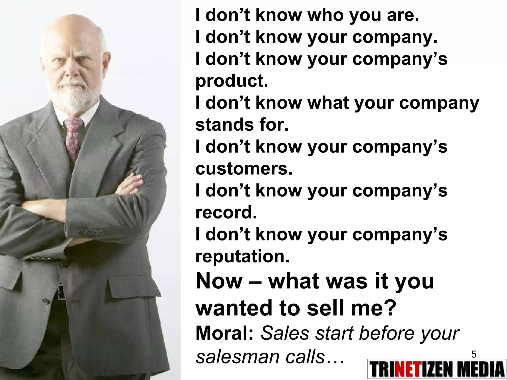 I don’t know who you are. I don’t know your company. I don’t know your company’s product. I don’t know what your company stands for. I don’t know your company’s customers. I don’t know your company’s record. I don’t know your company’s reputation. Now – what was it you wanted to sell me? Moral:  Sales start before your salesman calls… 