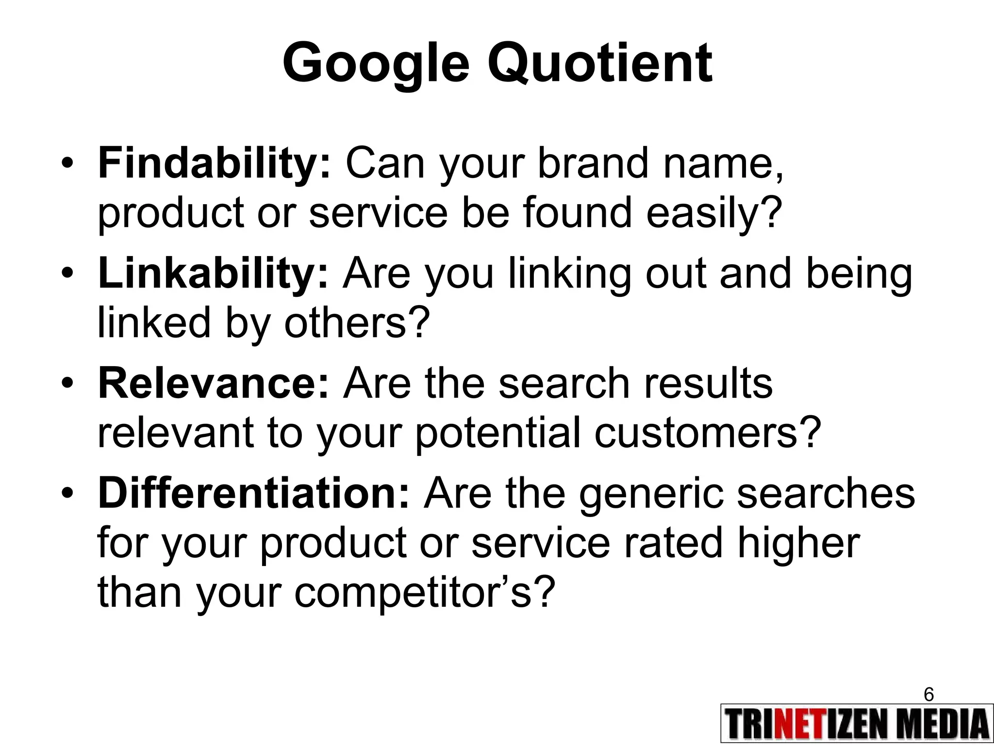 Google Quotient Findability:  Can your brand name, product or service be found easily? Linkability:  Are you linking out and being linked by others? Relevance:  Are the search results relevant to your potential customers? Differentiation:  Are the generic searches for your product or service rated higher than your competitor’s? 