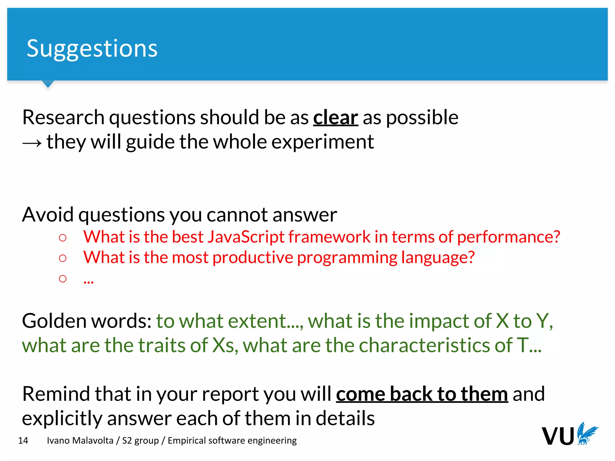 Vrije Universiteit Amsterdam
Research questions should be as clear as possible
→ they will guide the whole experiment
Avoid questions you cannot answer
○ What is the best JavaScript framework in terms of performance?
○ What is the most productive programming language?
○ ...
Golden words: to what extent..., what is the impact of X to Y,
what are the traits of Xs, what are the characteristics of T...
Remind that in your report you will come back to them and
explicitly answer each of them in details
14 Ivano Malavolta / S2 group / Empirical software engineering
Suggestions
 
