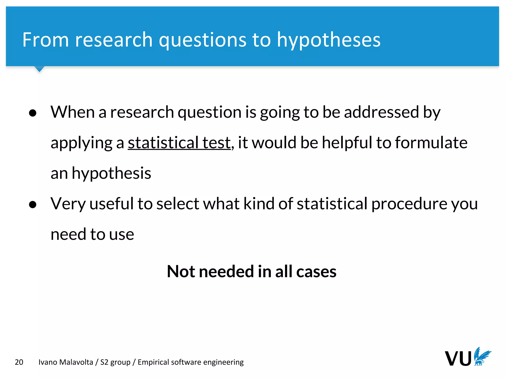 Vrije Universiteit Amsterdam
20 Ivano Malavolta / S2 group / Empirical software engineering
From research questions to hypotheses
● When a research question is going to be addressed by
applying a statistical test, it would be helpful to formulate
an hypothesis
● Very useful to select what kind of statistical procedure you
need to use
Not needed in all cases
 
