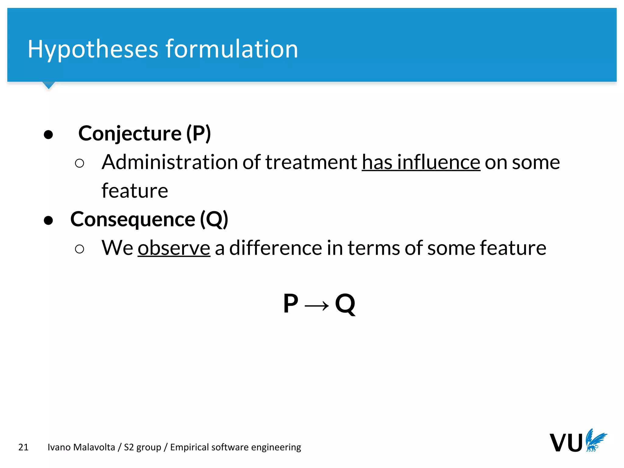 Vrije Universiteit Amsterdam
21 Ivano Malavolta / S2 group / Empirical software engineering
Hypotheses formulation
● Conjecture (P)
○ Administration of treatment has influence on some
feature
● Consequence (Q)
○ We observe a difference in terms of some feature
P → Q
 