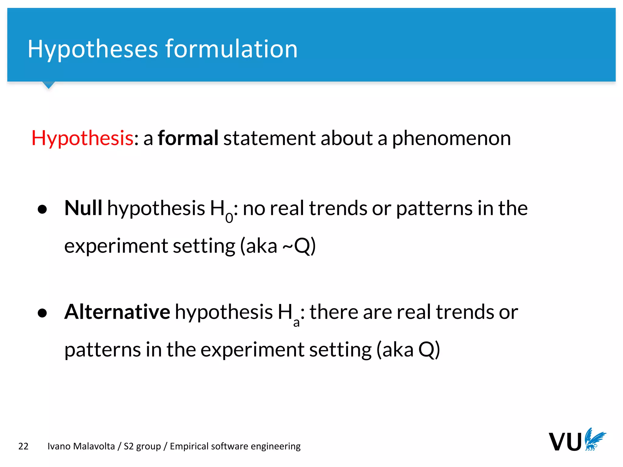 Vrije Universiteit Amsterdam
22 Ivano Malavolta / S2 group / Empirical software engineering
Hypotheses formulation
Hypothesis: a formal statement about a phenomenon
● Null hypothesis H0
: no real trends or patterns in the
experiment setting (aka ~Q)
● Alternative hypothesis Ha
: there are real trends or
patterns in the experiment setting (aka Q)
 