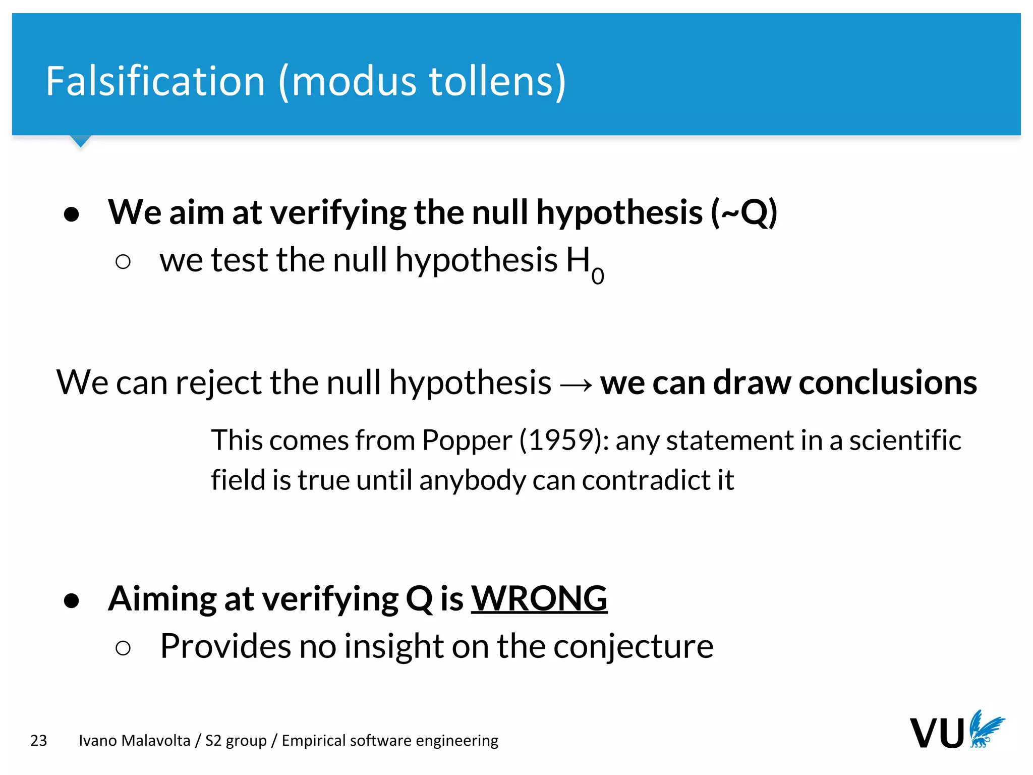 Vrije Universiteit Amsterdam
23 Ivano Malavolta / S2 group / Empirical software engineering
Falsification (modus tollens)
● We aim at verifying the null hypothesis (~Q)
○ we test the null hypothesis H0
We can reject the null hypothesis → we can draw conclusions
This comes from Popper (1959): any statement in a scientific
field is true until anybody can contradict it
● Aiming at verifying Q is WRONG
○ Provides no insight on the conjecture
 