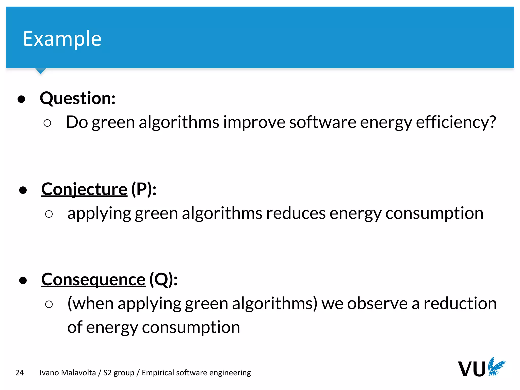 Vrije Universiteit Amsterdam
24 Ivano Malavolta / S2 group / Empirical software engineering
Example
● Question:
○ Do green algorithms improve software energy efficiency?
● Consequence (Q):
○ (when applying green algorithms) we observe a reduction
of energy consumption
● Conjecture (P):
○ applying green algorithms reduces energy consumption
 