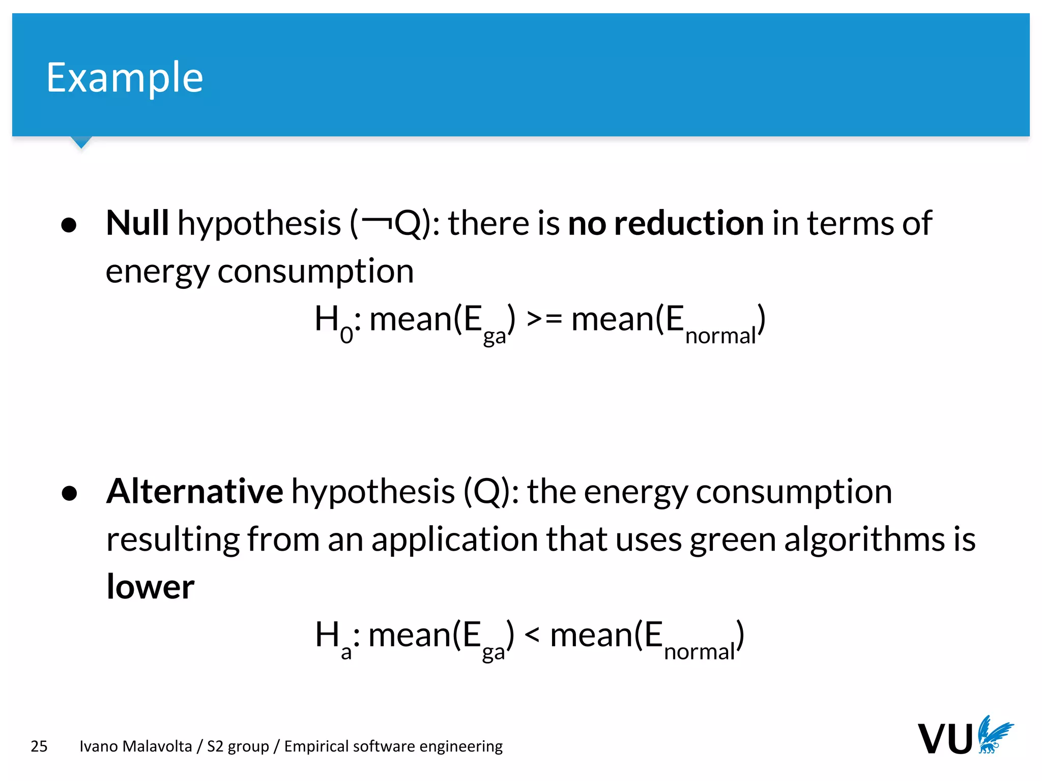 Vrije Universiteit Amsterdam
25 Ivano Malavolta / S2 group / Empirical software engineering
Example
● Null hypothesis (￢Q): there is no reduction in terms of
energy consumption
H0
: mean(Ega
) >= mean(Enormal
)
● Alternative hypothesis (Q): the energy consumption
resulting from an application that uses green algorithms is
lower
Ha
: mean(Ega
) < mean(Enormal
)
 