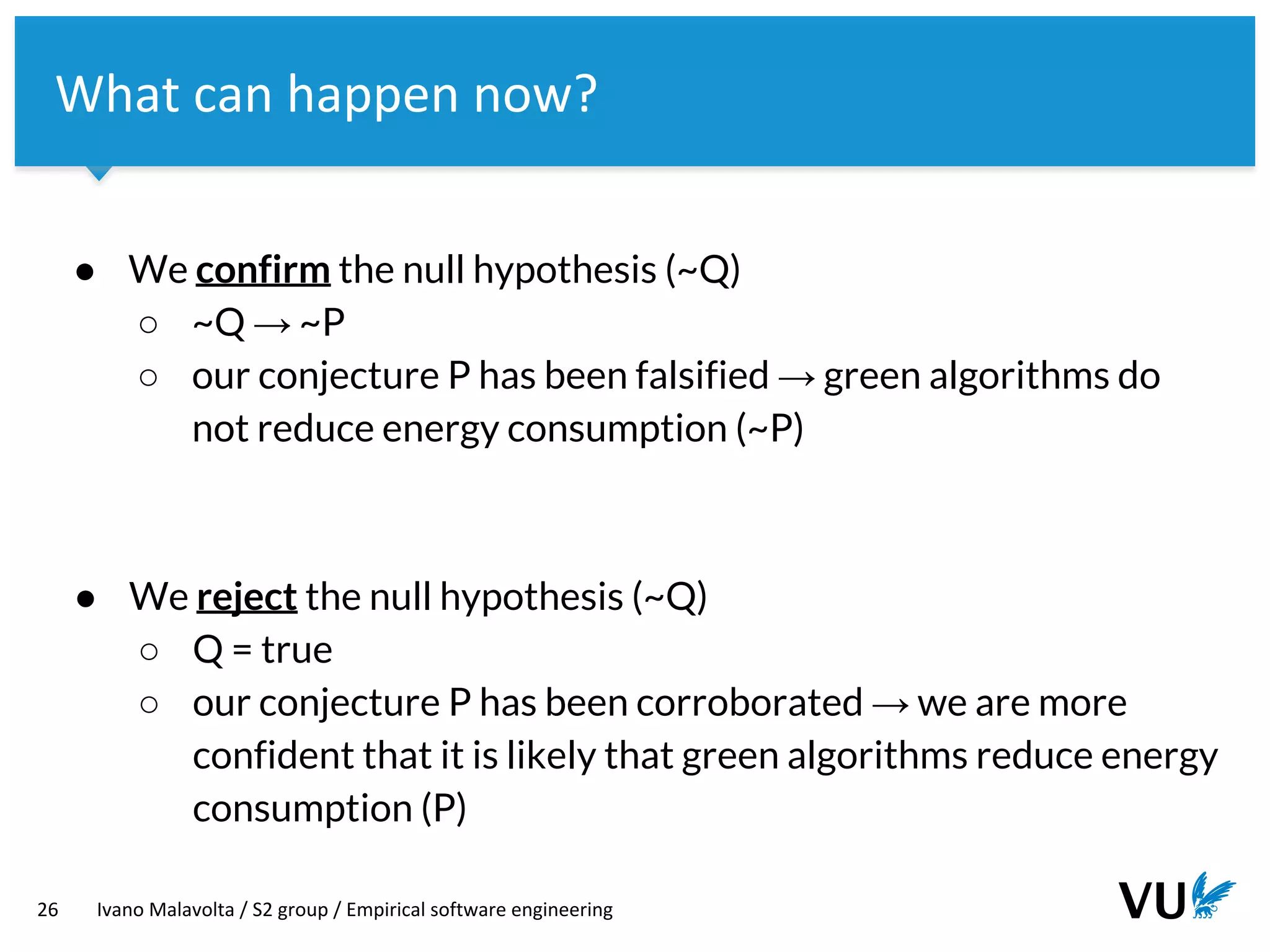 Vrije Universiteit Amsterdam
26 Ivano Malavolta / S2 group / Empirical software engineering
What can happen now?
● We confirm the null hypothesis (~Q)
○ ~Q → ~P
○ our conjecture P has been falsified → green algorithms do
not reduce energy consumption (~P)
● We reject the null hypothesis (~Q)
○ Q = true
○ our conjecture P has been corroborated → we are more
confident that it is likely that green algorithms reduce energy
consumption (P)
 