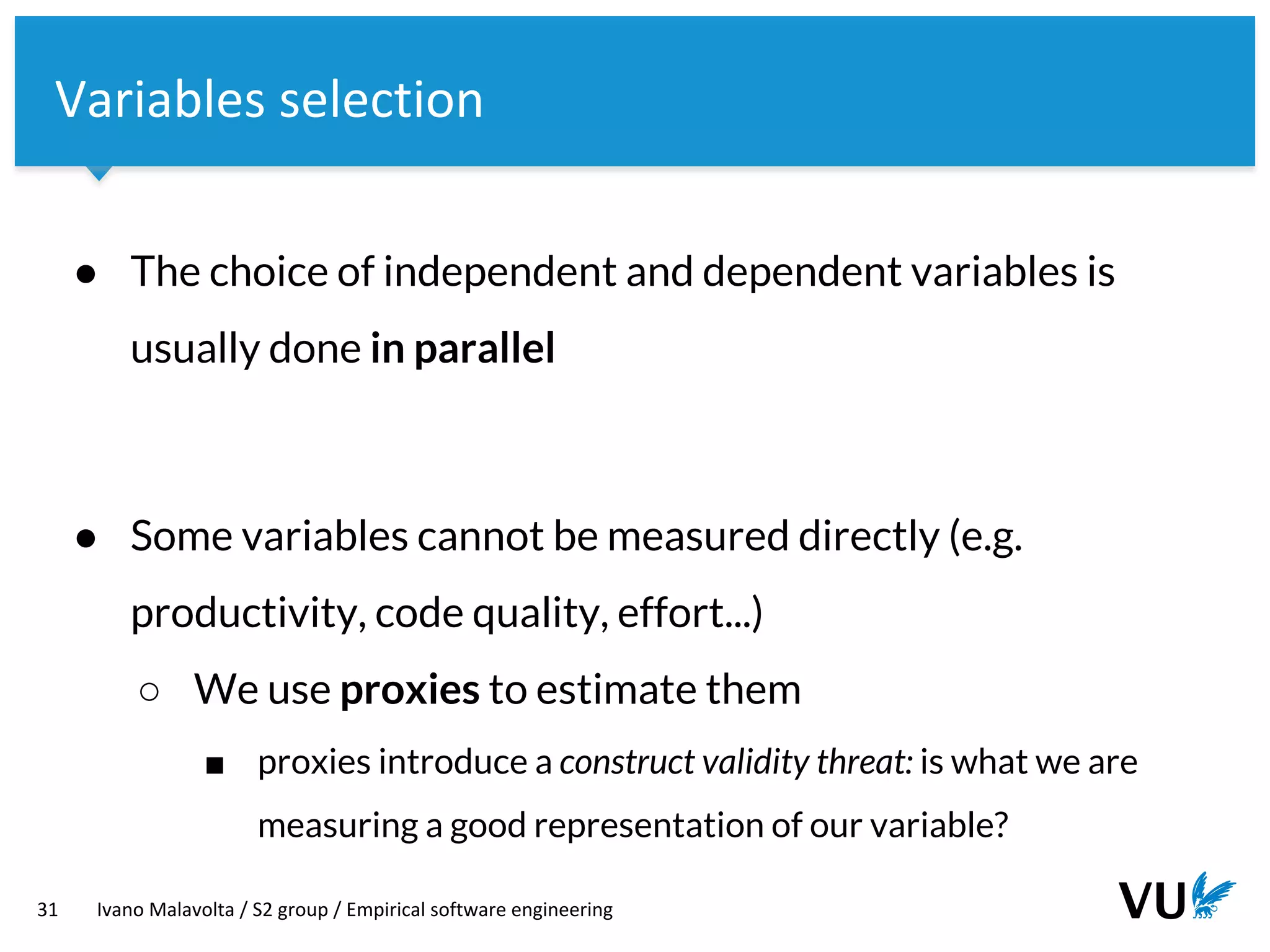 Vrije Universiteit Amsterdam
31 Ivano Malavolta / S2 group / Empirical software engineering
Variables selection
● The choice of independent and dependent variables is
usually done in parallel
● Some variables cannot be measured directly (e.g.
productivity, code quality, effort...)
○ We use proxies to estimate them
■ proxies introduce a construct validity threat: is what we are
measuring a good representation of our variable?
 