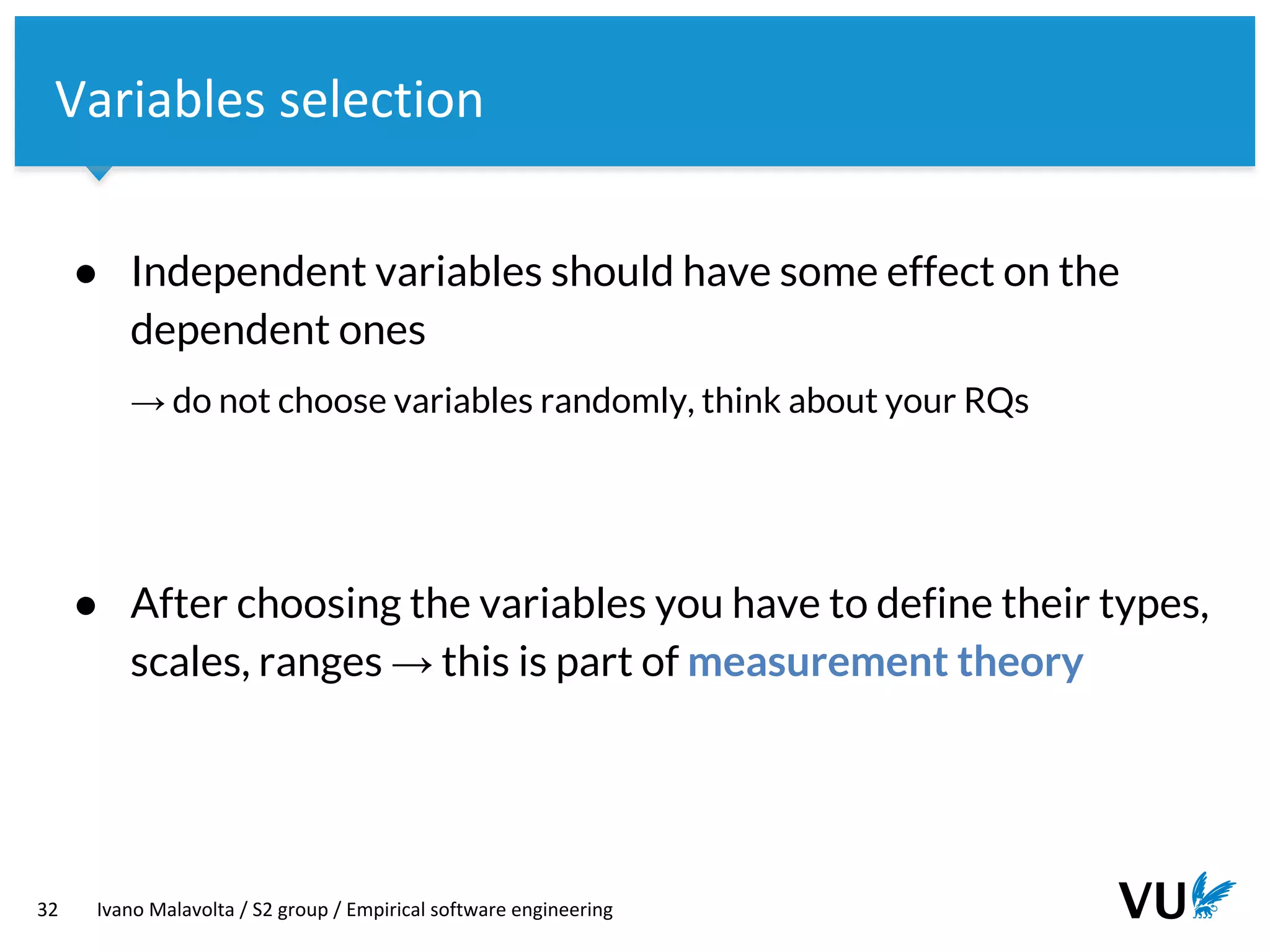 Vrije Universiteit Amsterdam
32 Ivano Malavolta / S2 group / Empirical software engineering
Variables selection
● Independent variables should have some effect on the
dependent ones
→ do not choose variables randomly, think about your RQs
● After choosing the variables you have to define their types,
scales, ranges → this is part of measurement theory
 