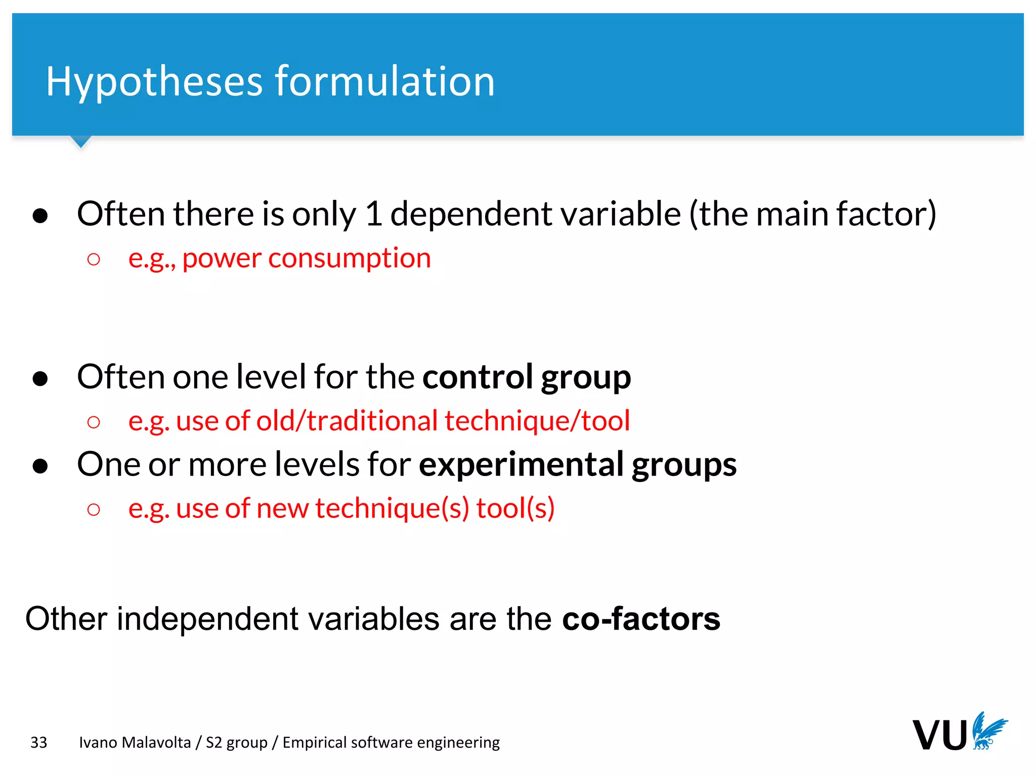 Vrije Universiteit Amsterdam
33 Ivano Malavolta / S2 group / Empirical software engineering
Hypotheses formulation
● Often there is only 1 dependent variable (the main factor)
○ e.g., power consumption
● Often one level for the control group
○ e.g. use of old/traditional technique/tool
● One or more levels for experimental groups
○ e.g. use of new technique(s) tool(s)
Other independent variables are the co-factors
 