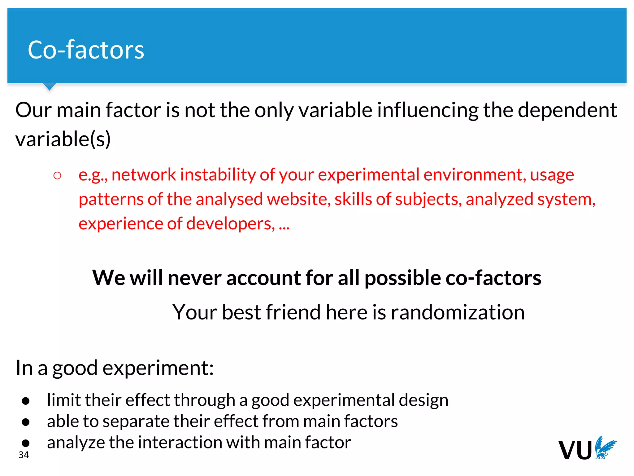 Vrije Universiteit Amsterdam
Our main factor is not the only variable influencing the dependent
variable(s)
○ e.g., network instability of your experimental environment, usage
patterns of the analysed website, skills of subjects, analyzed system,
experience of developers, ...
We will never account for all possible co-factors
Your best friend here is randomization
In a good experiment:
● limit their effect through a good experimental design
● able to separate their effect from main factors
● analyze the interaction with main factor
34
Co-factors
 