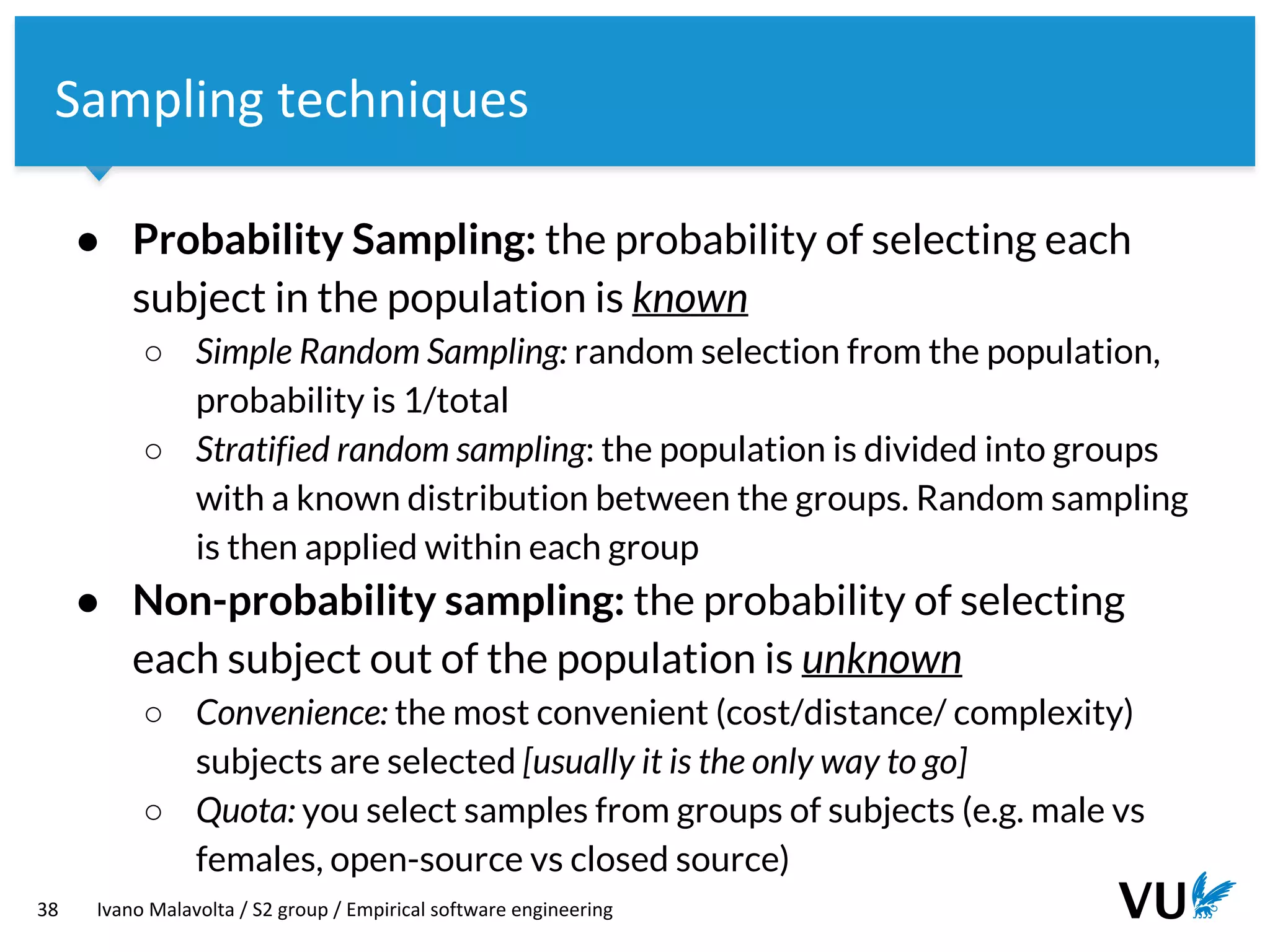 Vrije Universiteit Amsterdam
38 Ivano Malavolta / S2 group / Empirical software engineering
Sampling techniques
● Probability Sampling: the probability of selecting each
subject in the population is known
○ Simple Random Sampling: random selection from the population,
probability is 1/total
○ Stratified random sampling: the population is divided into groups
with a known distribution between the groups. Random sampling
is then applied within each group
● Non-probability sampling: the probability of selecting
each subject out of the population is unknown
○ Convenience: the most convenient (cost/distance/ complexity)
subjects are selected [usually it is the only way to go]
○ Quota: you select samples from groups of subjects (e.g. male vs
females, open-source vs closed source)
 