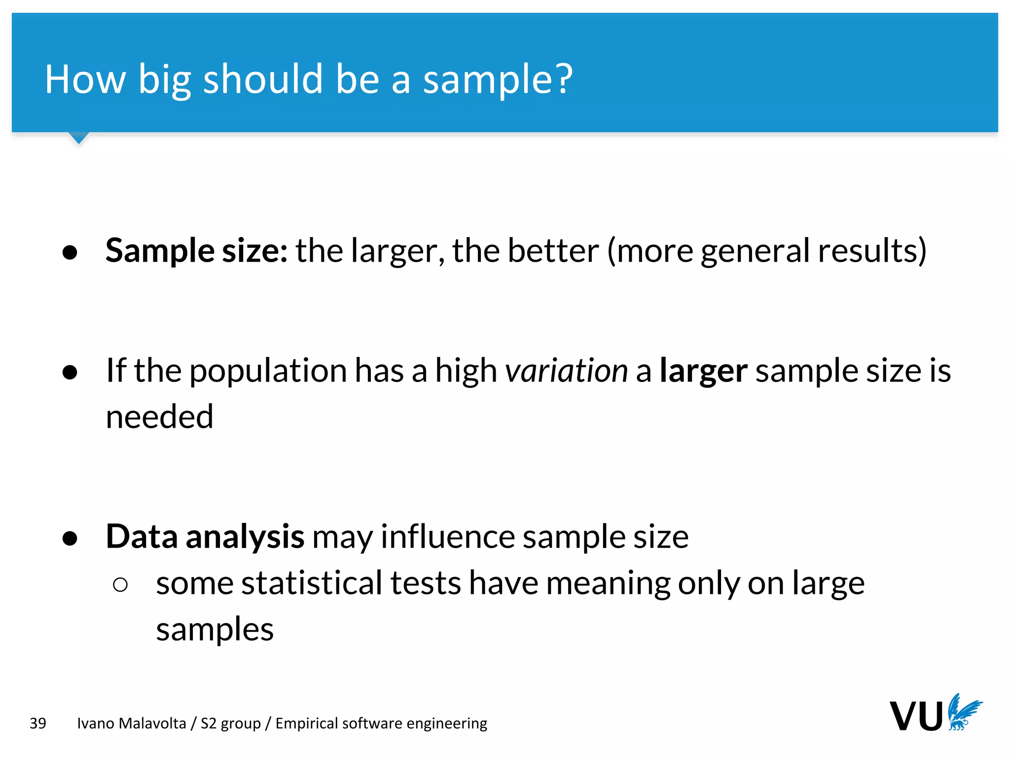 Vrije Universiteit Amsterdam
39 Ivano Malavolta / S2 group / Empirical software engineering
How big should be a sample?
● Sample size: the larger, the better (more general results)
● If the population has a high variation a larger sample size is
needed
● Data analysis may influence sample size
○ some statistical tests have meaning only on large
samples
 