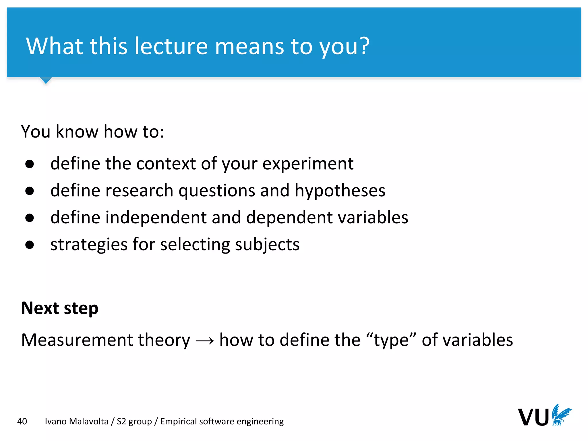 Vrije Universiteit Amsterdam
You know how to:
● define the context of your experiment
● define research questions and hypotheses
● define independent and dependent variables
● strategies for selecting subjects
Next step
Measurement theory → how to define the “type” of variables
40 Ivano Malavolta / S2 group / Empirical software engineering
What this lecture means to you?
 