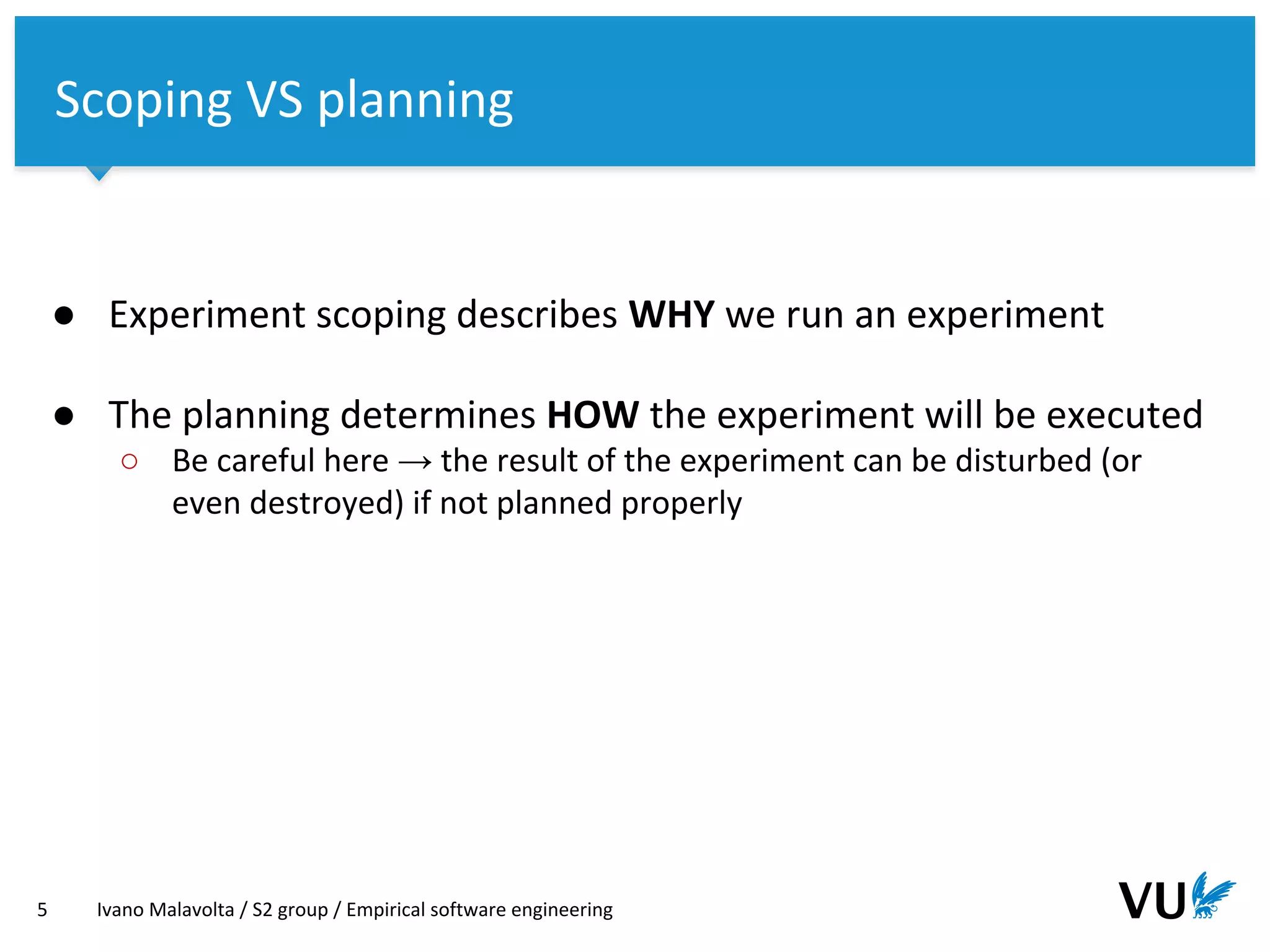 Vrije Universiteit Amsterdam
● Experiment scoping describes WHY we run an experiment
● The planning determines HOW the experiment will be executed
○ Be careful here → the result of the experiment can be disturbed (or
even destroyed) if not planned properly
5 Ivano Malavolta / S2 group / Empirical software engineering
Scoping VS planning
 