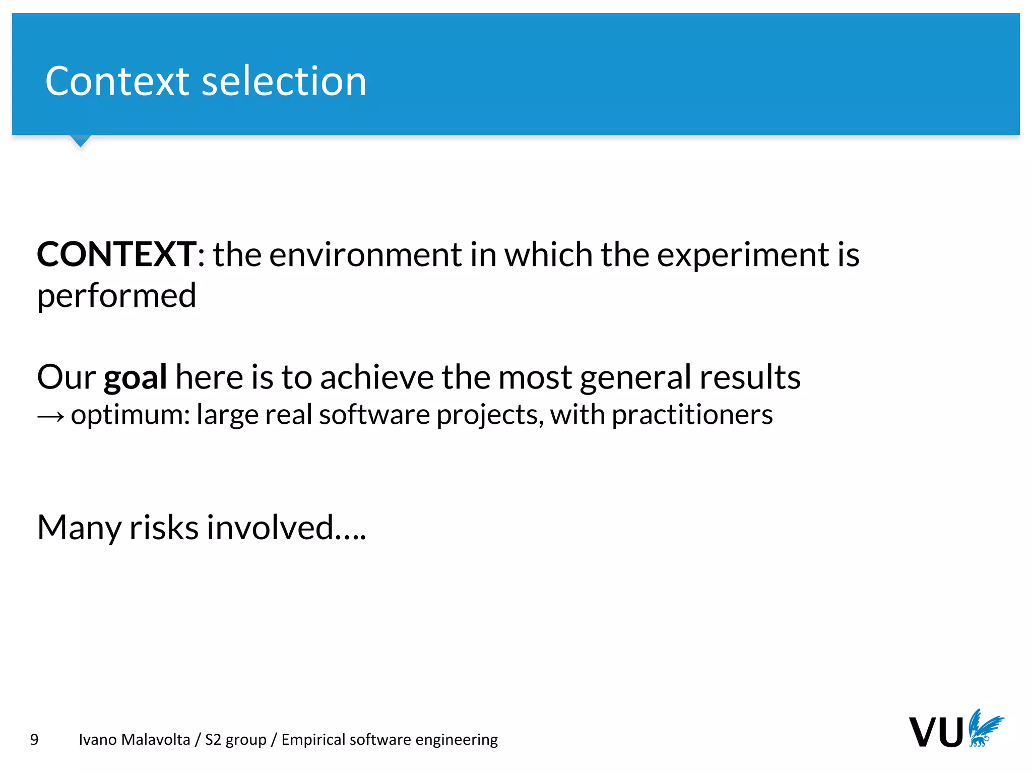 Vrije Universiteit Amsterdam
CONTEXT: the environment in which the experiment is
performed
Our goal here is to achieve the most general results
→ optimum: large real software projects, with practitioners
Many risks involved….
9 Ivano Malavolta / S2 group / Empirical software engineering
Context selection
 
