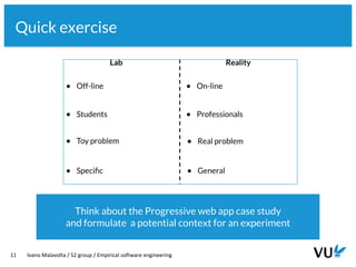 Vrije Universiteit Amsterdam
11 Ivano Malavolta / S2 group / Empirical software engineering
Quick exercise
Think about the Progressive web app case study
and formulate a potential context for an experiment
 
