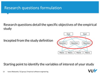 Vrije Universiteit Amsterdam
Research questions detail the specific objectives of the empirical
study
Incepted from the study definition
Starting point to identify the variables of interest of your study
13 Ivano Malavolta / S2 group / Empirical software engineering
Research questions formulation
 