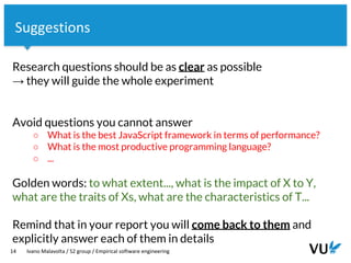 Vrije Universiteit Amsterdam
Research questions should be as clear as possible
→ they will guide the whole experiment
Avoid questions you cannot answer
○ What is the best JavaScript framework in terms of performance?
○ What is the most productive programming language?
○ ...
Golden words: to what extent..., what is the impact of X to Y,
what are the traits of Xs, what are the characteristics of T...
Remind that in your report you will come back to them and
explicitly answer each of them in details
14 Ivano Malavolta / S2 group / Empirical software engineering
Suggestions
 