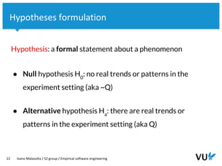 Vrije Universiteit Amsterdam
22 Ivano Malavolta / S2 group / Empirical software engineering
Hypotheses formulation
Hypothesis: a formal statement about a phenomenon
● Null hypothesis H0
: no real trends or patterns in the
experiment setting (aka ~Q)
● Alternative hypothesis Ha
: there are real trends or
patterns in the experiment setting (aka Q)
 