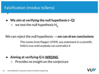 Vrije Universiteit Amsterdam
23 Ivano Malavolta / S2 group / Empirical software engineering
Falsification (modus tollens)
● We aim at verifying the null hypothesis (~Q)
○ we test the null hypothesis H0
We can reject the null hypothesis → we can draw conclusions
This comes from Popper (1959): any statement in a scientific
field is true until anybody can contradict it
● Aiming at verifying Q is WRONG
○ Provides no insight on the conjecture
 
