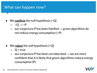 Vrije Universiteit Amsterdam
26 Ivano Malavolta / S2 group / Empirical software engineering
What can happen now?
● We confirm the null hypothesis (~Q)
○ ~Q → ~P
○ our conjecture P has been falsified → green algorithms do
not reduce energy consumption (~P)
● We reject the null hypothesis (~Q)
○ Q = true
○ our conjecture P has been corroborated → we are more
confident that it is likely that green algorithms reduce energy
consumption (P)
 